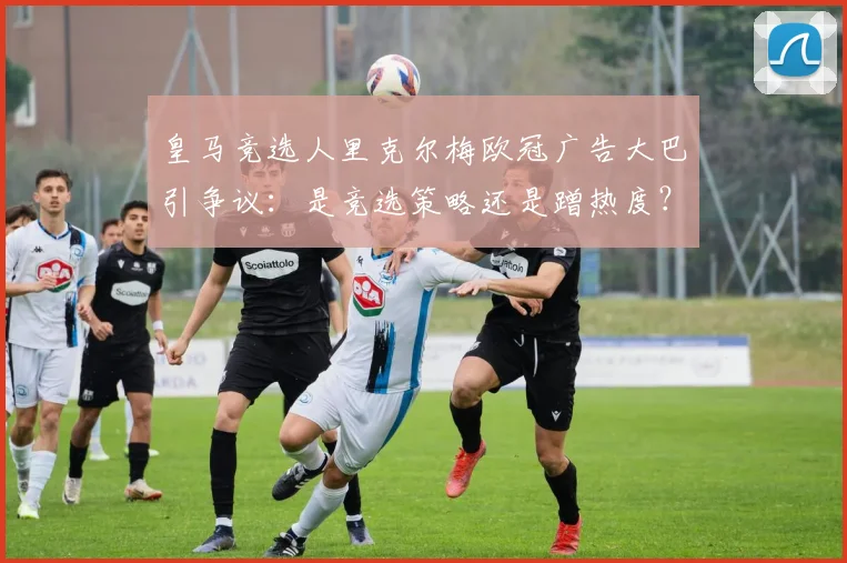 皇马竞选人里克尔梅欧冠广告大巴引争议:是竞选策略还是蹭热度?