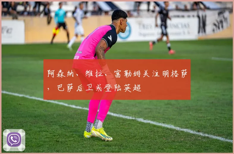 阿森纳、维拉、富勒姆关注明格萨,巴萨后卫或登陆英超