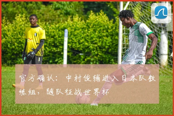 官方确认:中村俊辅进入日本队教练组,随队征战世界杯