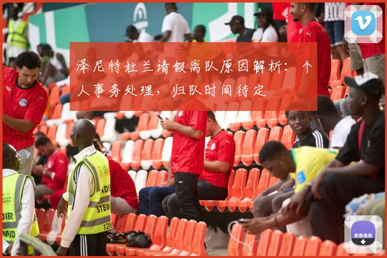 泽尼特杜兰请假离队原因解析:个人事务处理,归队时间待定