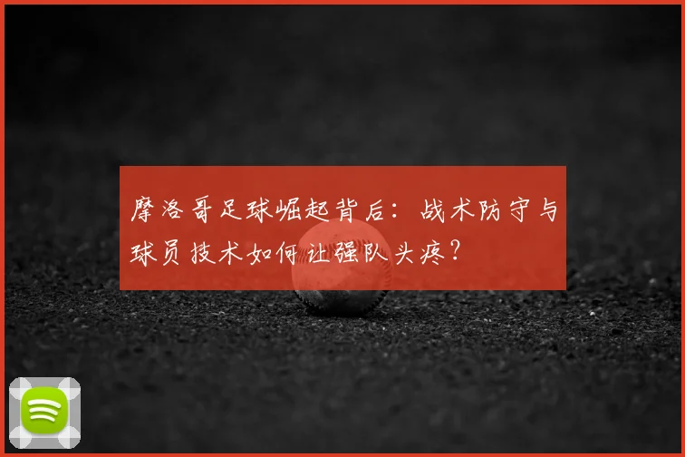 摩洛哥足球崛起背后：战术防守与球员技术如何让强队头疼？