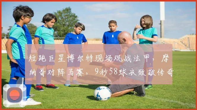 短跑巨星博尔特现场观战法甲,摩纳哥对阵马赛,9秒58球衣致敬传奇世界纪录