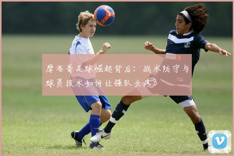 摩洛哥足球崛起背后:战术防守与球员技术如何让强队头疼?